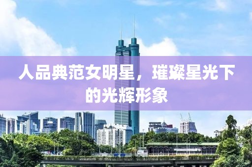 人品典范女明星，璀璨星光下的光辉形象