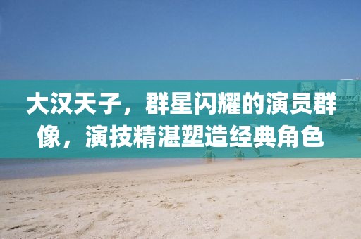 大汉天子，群星闪耀的演员群像，演技精湛塑造经典角色