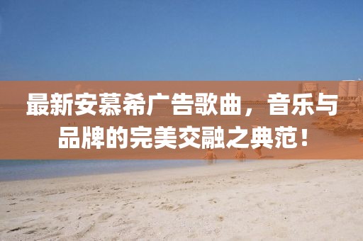 最新安慕希广告歌曲，音乐与品牌的完美交融之典范！