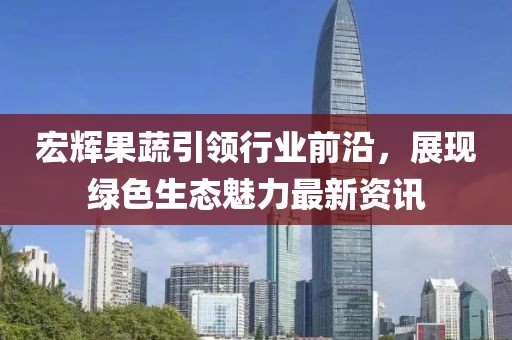 宏辉果蔬引领行业前沿，展现绿色生态魅力最新资讯