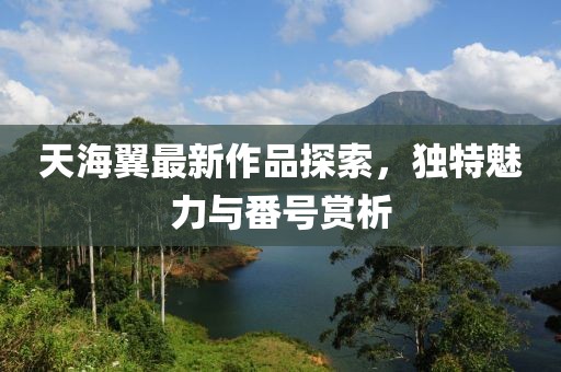 天海翼最新作品探索，独特魅力与番号赏析