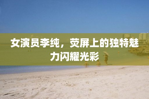 女演员李纯，荧屏上的独特魅力闪耀光彩