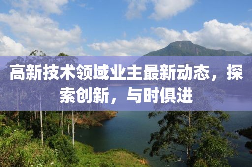 高新技术领域业主最新动态，探索创新，与时俱进