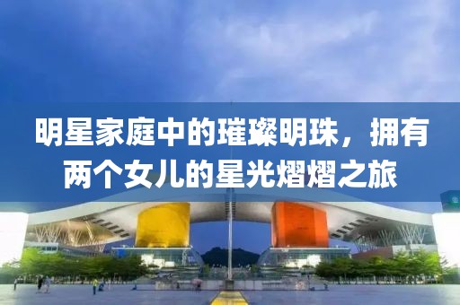 明星家庭中的璀璨明珠，拥有两个女儿的星光熠熠之旅