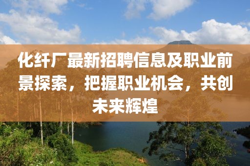 化纤厂最新招聘信息及职业前景探索，把握职业机会，共创未来辉煌