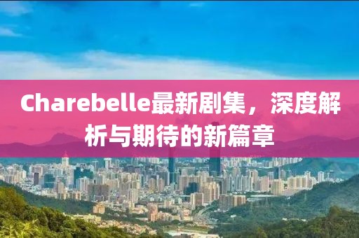 Charebelle最新剧集，深度解析与期待的新篇章