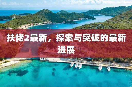 扶佬2最新，探索与突破的最新进展