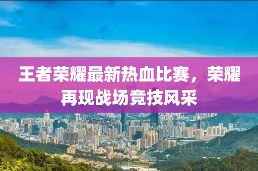 王者荣耀最新热血比赛，荣耀再现战场竞技风采