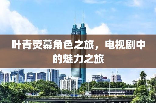 叶青荧幕角色之旅，电视剧中的魅力之旅