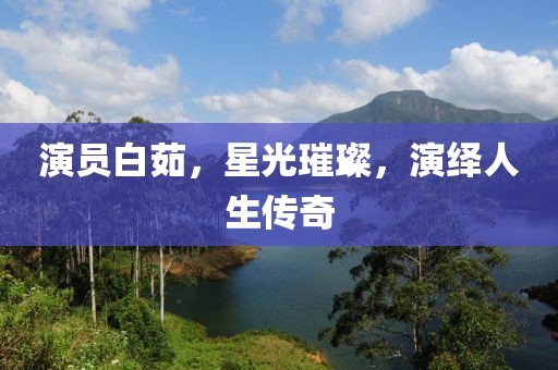 演员白茹，星光璀璨，演绎人生传奇