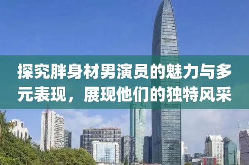探究胖身材男演员的魅力与多元表现，展现他们的独特风采