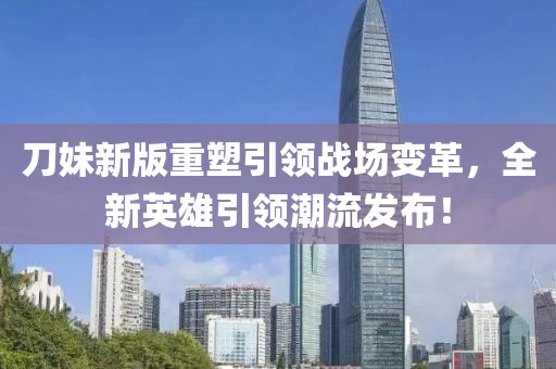 刀妹新版重塑引领战场变革，全新英雄引领潮流发布！