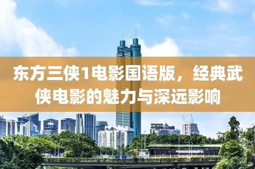 东方三侠1电影国语版，经典武侠电影的魅力与深远影响