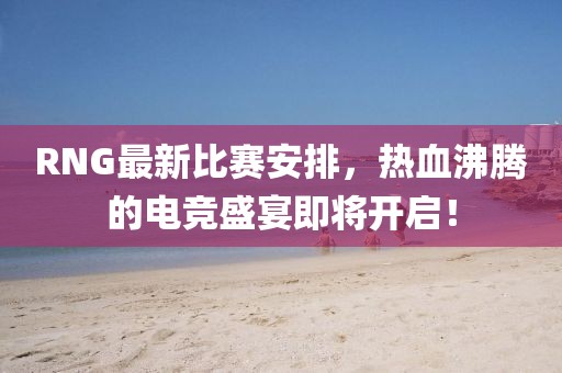 RNG最新比赛安排，热血沸腾的电竞盛宴即将开启！