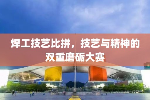 焊工技艺比拼，技艺与精神的双重磨砺大赛