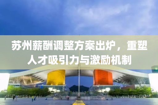 苏州薪酬调整方案出炉，重塑人才吸引力与激励机制