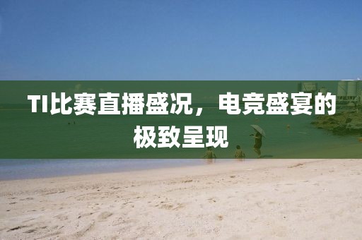 TI比赛直播盛况，电竞盛宴的极致呈现