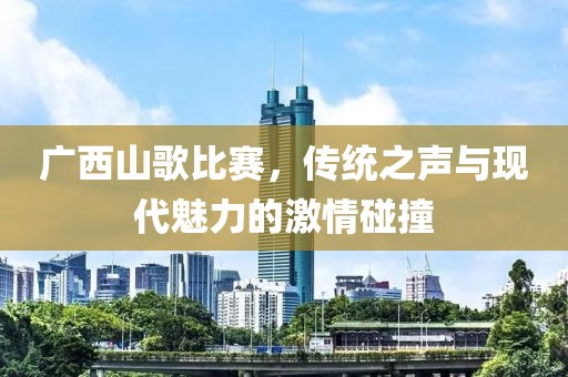 广西山歌比赛，传统之声与现代魅力的激情碰撞