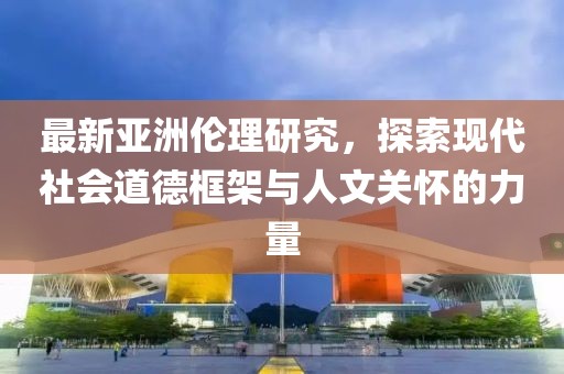 最新亚洲伦理研究，探索现代社会道德框架与人文关怀的力量