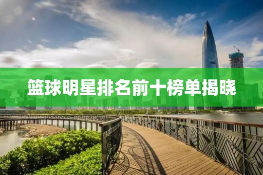 篮球明星排名前十榜单揭晓