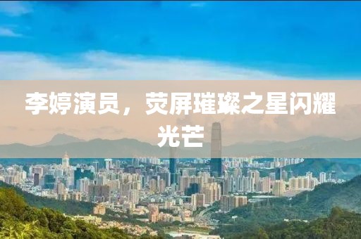 李婷演员，荧屏璀璨之星闪耀光芒