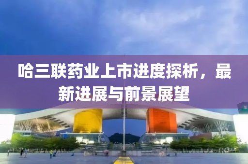 哈三联药业上市进度探析，最新进展与前景展望