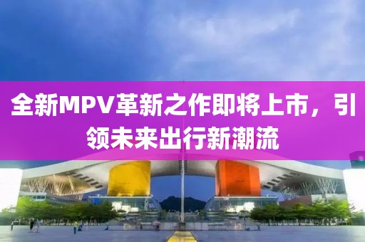 全新MPV革新之作即将上市，引领未来出行新潮流