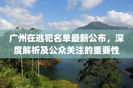 广州在逃犯名单最新公布，深度解析及公众关注的重要性