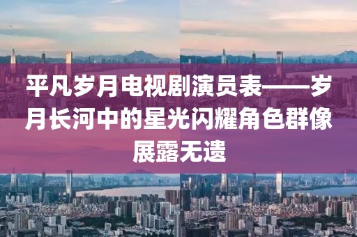 平凡岁月电视剧演员表——岁月长河中的星光闪耀角色群像展露无遗