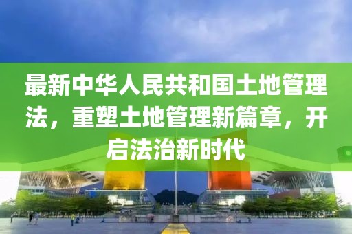 最新中华人民共和国土地管理法，重塑土地管理新篇章，开启法治新时代