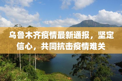 乌鲁木齐疫情最新通报，坚定信心，共同抗击疫情难关