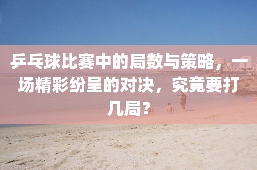 乒乓球比赛中的局数与策略，一场精彩纷呈的对决，究竟要打几局？