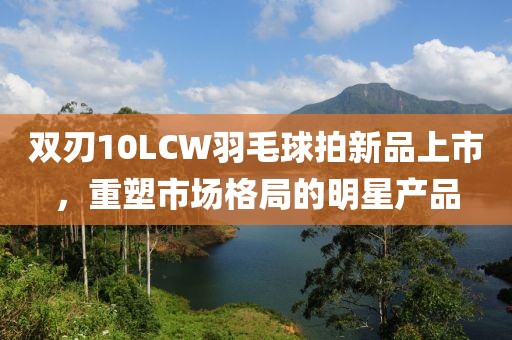 双刃10LCW羽毛球拍新品上市，重塑市场格局的明星产品