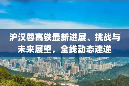 沪汉蓉高铁最新进展、挑战与未来展望，全线动态速递