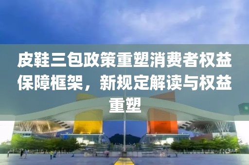 皮鞋三包政策重塑消费者权益保障框架，新规定解读与权益重塑