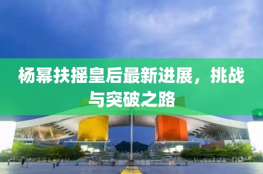 杨幂扶摇皇后最新进展，挑战与突破之路
