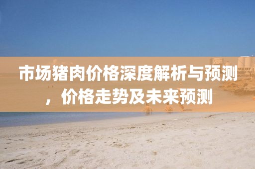 市场猪肉价格深度解析与预测，价格走势及未来预测