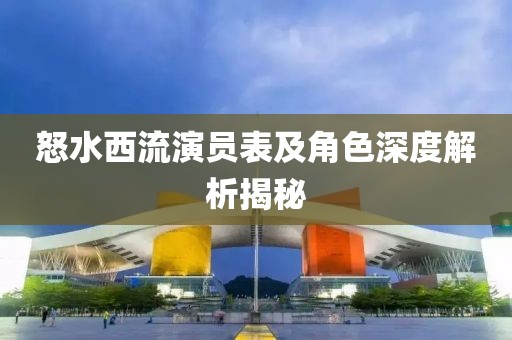 怒水西流演员表及角色深度解析揭秘