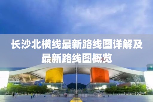 长沙北横线最新路线图详解及最新路线图概览