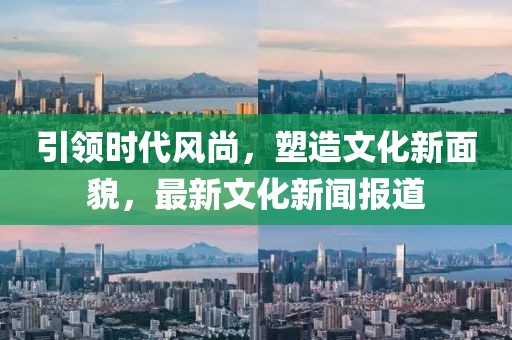 引领时代风尚，塑造文化新面貌，最新文化新闻报道