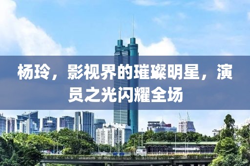 杨玲，影视界的璀璨明星，演员之光闪耀全场