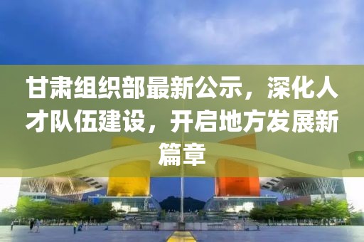 甘肃组织部最新公示，深化人才队伍建设，开启地方发展新篇章