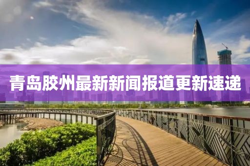 青岛胶州最新新闻报道更新速递