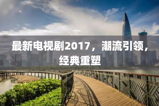 最新电视剧2017，潮流引领，经典重塑