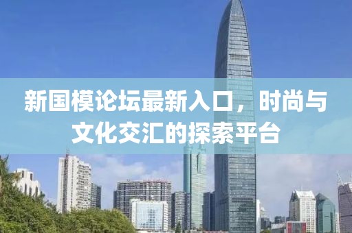 新国模论坛最新入口，时尚与文化交汇的探索平台