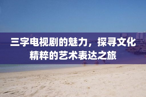 三字电视剧的魅力，探寻文化精粹的艺术表达之旅