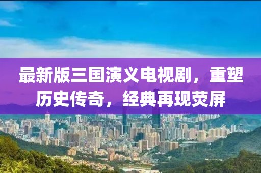 最新版三国演义电视剧，重塑历史传奇，经典再现荧屏