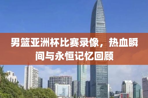 男篮亚洲杯比赛录像，热血瞬间与永恒记忆回顾