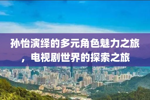 孙怡演绎的多元角色魅力之旅，电视剧世界的探索之旅