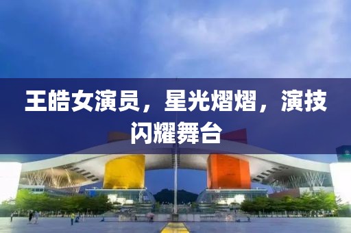 王皓女演员，星光熠熠，演技闪耀舞台